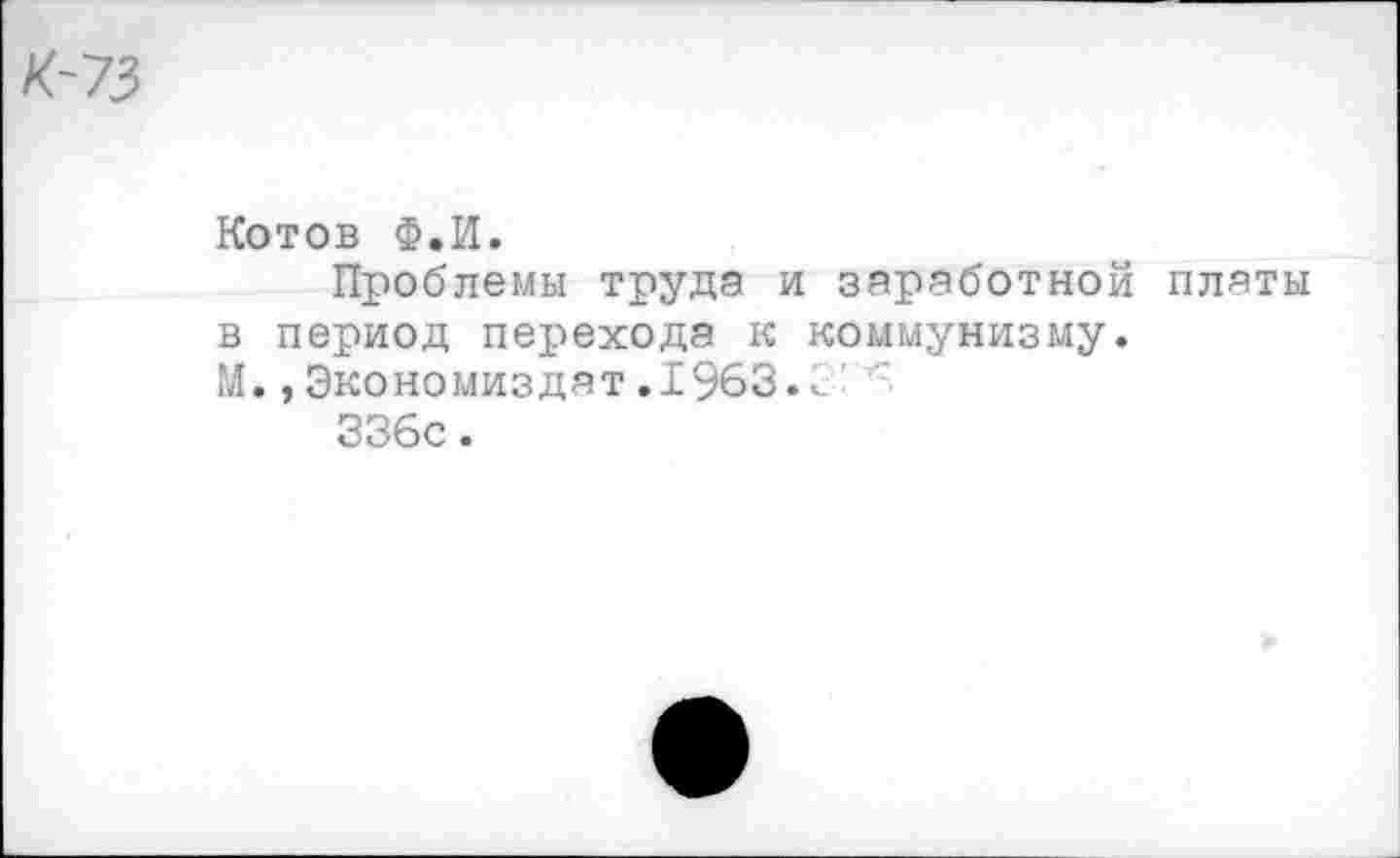 ﻿К~73
Котов Ф.И.
Проблемы труда и заработной платы в период перехода к коммунизму.
М.,Экономиздат.1963.<
336с.